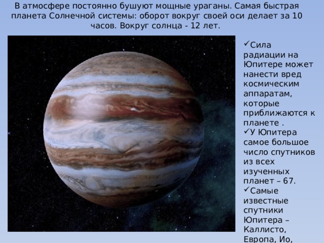 В атмосфере постоянно бушуют мощные ураганы. Самая быстрая планета Солнечной системы: оборот вокруг своей оси делает за 10 часов. Вокруг солнца - 12 лет. Сила радиации на Юпитере может нанести вред космическим аппаратам, которые приближаются к планете . У Юпитера самое большое число спутников из всех изученных планет – 67. Самые известные спутники Юпитера – Каллисто, Европа, Ио, Ганимед. Их открыл Галилео Галилей. 