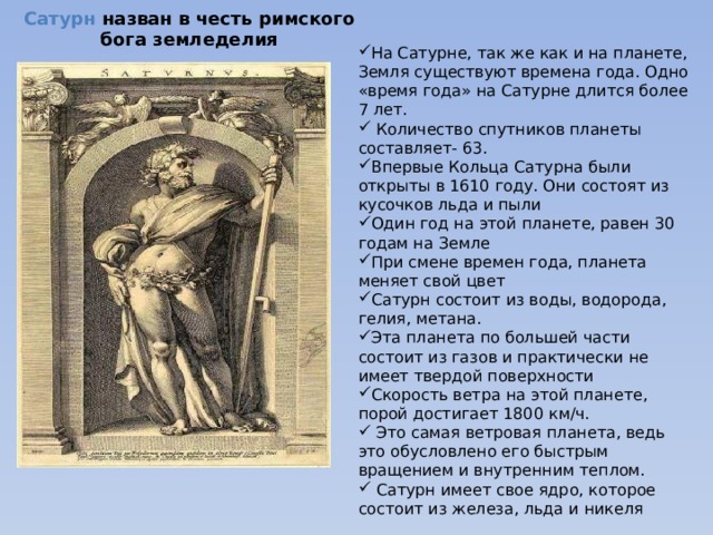 Сатурн назван в честь римского бога земледелия На Сатурне, так же как и на планете, Земля существуют времена года. Одно «время года» на Сатурне длится более 7 лет.  Количество спутников планеты составляет- 63. Впервые Кольца Сатурна были открыты в 1610 году. Они состоят из кусочков льда и пыли Один год на этой планете, равен 30 годам на Земле При смене времен года, планета меняет свой цвет Сатурн состоит из воды, водорода, гелия, метана. Эта планета по большей части состоит из газов и практически не имеет твердой поверхности Скорость ветра на этой планете, порой достигает 1800 км/ч.  Это самая ветровая планета, ведь это обусловлено его быстрым вращением и внутренним теплом.  Сатурн имеет свое ядро, которое состоит из железа, льда и никеля 