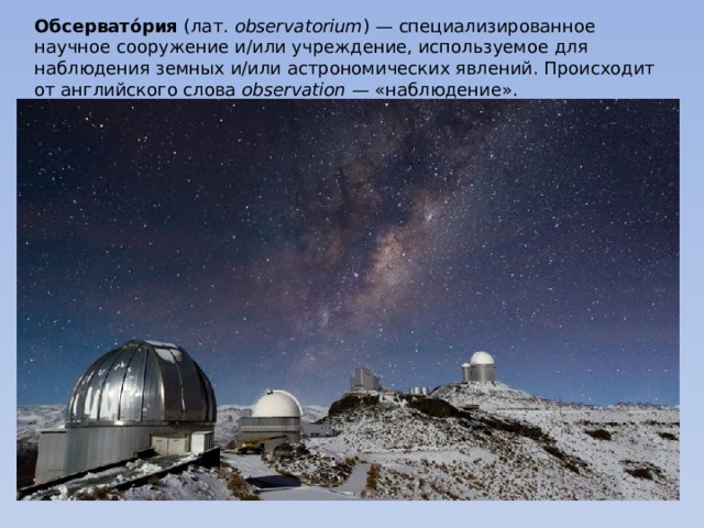 Обсервато́рия (лат.  observatorium ) — специализированное научное сооружение и/или учреждение, используемое для наблюдения земных и/или астрономических явлений. Происходит от английского слова observation  — «наблюдение». 