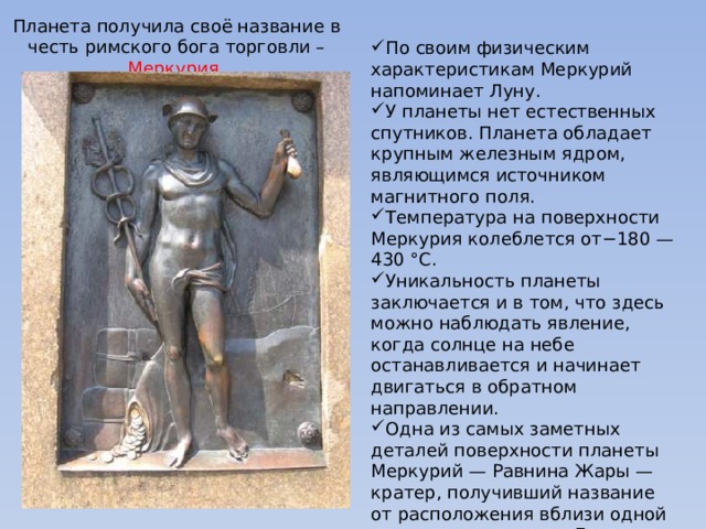 Планета получила своё название в честь римского бога торговли – Меркурия. По своим физическим характеристикам Меркурий напоминает Луну. У планеты нет естественных спутников. Планета обладает крупным железным ядром, являющимся источником магнитного поля. Температура на поверхности Меркурия колеблется от−180 — 430 °C. Уникальность планеты заключается и в том, что здесь можно наблюдать явление, когда солнце на небе останавливается и начинает двигаться в обратном направлении. Одна из самых заметных деталей поверхности планеты Меркурий — Равнина Жары — кратер, получивший название от расположения вблизи одной из «горячих долгот». Его поперечник составляет около 1300 км.    