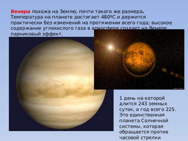 Венера  похожа на Землю, почти такого же размера . Температура на планете достигает 480ºC и держится практически без изменений на протяжении всего года; высокое содержание углекислого газа в атмосфере создает на Венере парниковый эффект.  1 день на которой длится 243 земных суток, а год всего 225. Это единственная планета Солнечной системы, которая обращается против часовой стрелки 