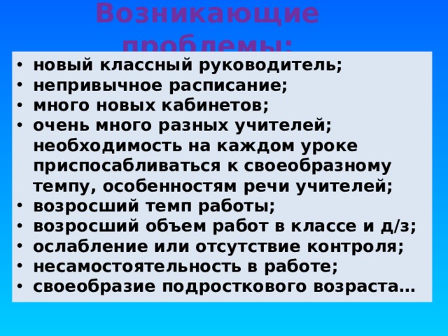 Возникающие проблемы: новый классный руководитель; непривычное расписание; много новых кабинетов; очень много разных учителей; необходимость на каждом уроке приспосабливаться к своеобразному темпу, особенностям речи учителей; возросший темп работы; возросший объем работ в классе и д/з; ослабление или отсутствие контроля; несамостоятельность в работе; своеобразие подросткового возраста… «Какие проблемы возникли у ваших детей с переходом в 5 класс?» -вопрос родителям. Список дополняется ответами на этот вопрос учителями и детьми.  