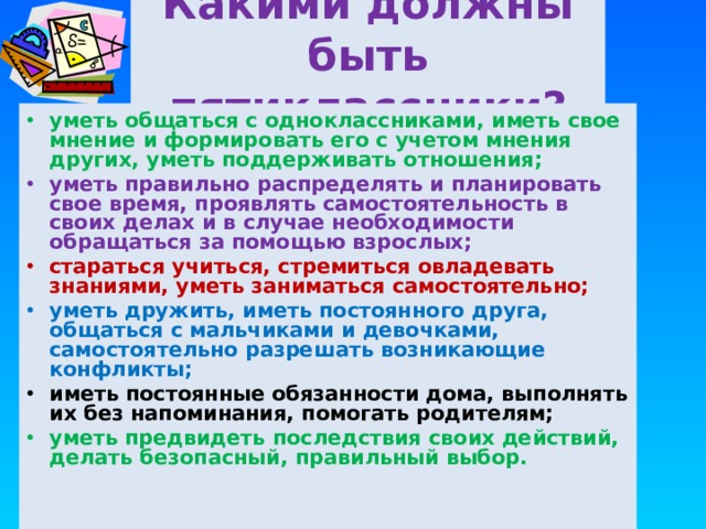 Какими должны быть пятиклассники? уметь общаться с одноклассниками, иметь свое мнение и формировать его с учетом мнения других, уметь поддерживать отношения; уметь правильно распределять и планировать свое время, проявлять самостоятельность в своих делах и в случае необходимости обращаться за помощью взрослых; стараться учиться, стремиться овладевать знаниями, уметь заниматься самостоятельно; уметь дружить, иметь постоянного друга, общаться с мальчиками и девочками, самостоятельно разрешать возникающие конфликты; иметь постоянные обязанности дома, выполнять их без напоминания, помогать родителям;  уметь предвидеть последствия своих действий, делать безопасный, правильный выбор. 