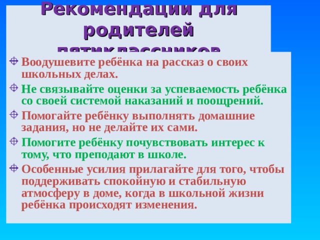 Рекомендации для родителей пятиклассников Воодушевите ребёнка на рассказ о своих школьных делах. Не связывайте оценки за успеваемость ребёнка со своей системой наказаний и поощрений. Помогайте ребёнку выполнять домашние задания, но не делайте их сами. Помогите ребёнку почувствовать интерес к тому, что преподают в школе. Особенные усилия прилагайте для того, чтобы поддерживать спокойную и стабильную атмосферу в доме, когда в школьной жизни ребёнка происходят изменения.  