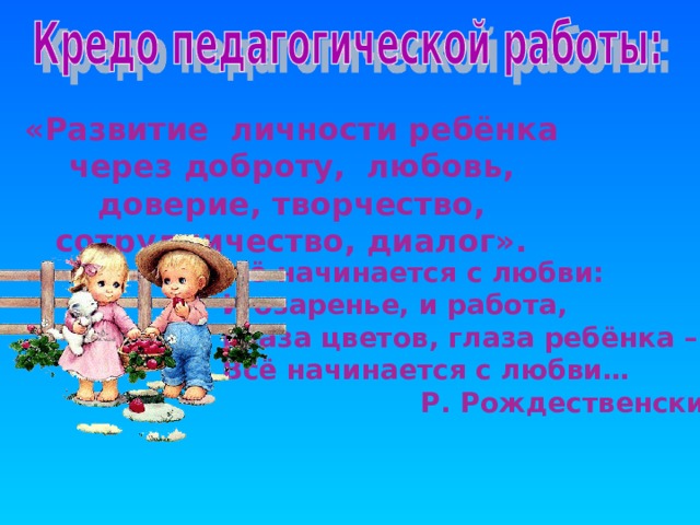   «Развитие личности ребёнка через доброту, любовь, доверие, творчество,  сотрудничество, диалог».    Всё начинается с любви:  И озаренье, и работа,  Глаза цветов, глаза ребёнка –  Всё начинается с любви…  Р. Рождественский  