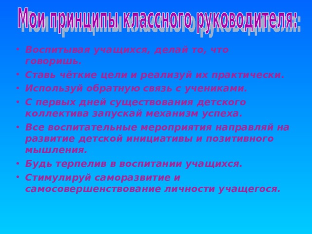 Воспитывая учащихся, делай то, что говоришь. Ставь чёткие цели и реализуй их практически. Используй обратную связь с учениками. С первых дней существования детского коллектива запускай механизм успеха. Все воспитательные мероприятия направляй на развитие детской инициативы и позитивного мышления. Будь терпелив в воспитании учащихся. Стимулируй саморазвитие и самосовершенствование личности учащегося.  