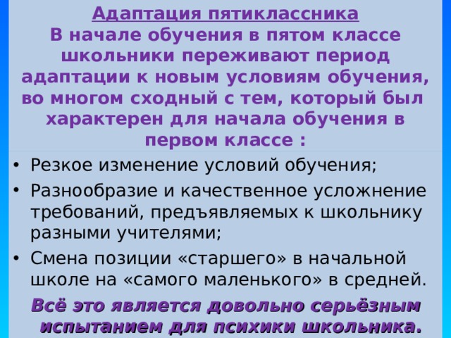 Адаптация пятиклассника  В начале обучения в пятом классе школьники переживают период адаптации к новым условиям обучения, во многом сходный с тем, который был  характерен для начала обучения в первом классе : Резкое изменение условий обучения; Разнообразие и качественное усложнение требований, предъявляемых к школьнику разными учителями; Смена позиции «старшего» в начальной школе на «самого маленького» в средней. Всё это является довольно серьёзным испытанием для психики школьника.  