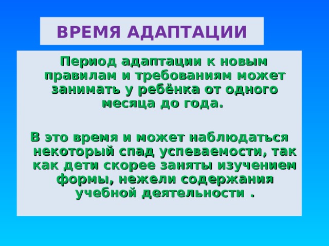 ВРЕМЯ АДАПТАЦИИ  Период адаптации к новым правилам и требованиям может занимать у ребёнка от одного месяца до года.  В это время и может наблюдаться некоторый спад успеваемости, так как дети скорее заняты изучением формы, нежели содержания учебной деятельности  . 