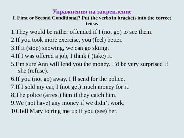Упражнения на закрепление  I. First or Second Conditional? Put the verbs in brackets into the correct tense. 1.They would be rather offended if I (not go) to see them. 2.If you took more exercise, you (feel) better. 3.If it (stop) snowing, we can go skiing. 4.If I was offered a job, I think ( (take) it. 5.I’m sure Ann will lend you the money. I’d be very surprised if she (refuse). 6.If you (not go) away, I’ll send for the police. 7.If I sold my car, I (not get) much money for it. 8.The police (arrest) him if they catch him. 9.We (not have) any money if we didn’t work. 10.Tell Mary to ring me up if you (see) her. 