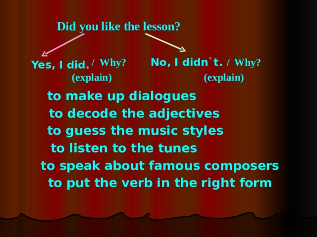 Did you like the lesson? No, I didn`t. Why? / / Why? Yes, I did. (explain) (explain) to make up dialogues to decode the adjectives to guess the music styles to listen to the tunes to speak about famous composers to put the verb in the right form 