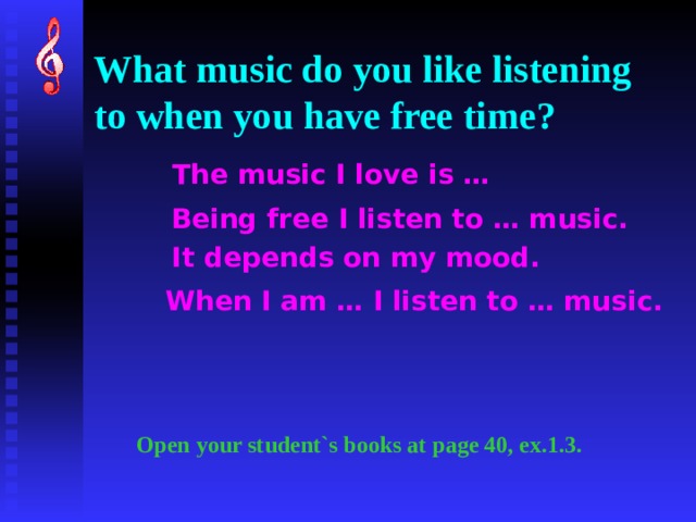 What music do you like listening to when you have free time? The music I love is … Being free I listen to … music. It depends on my mood. When I am … I listen to … music. Open your student`s books at page 40, ex.1.3. 