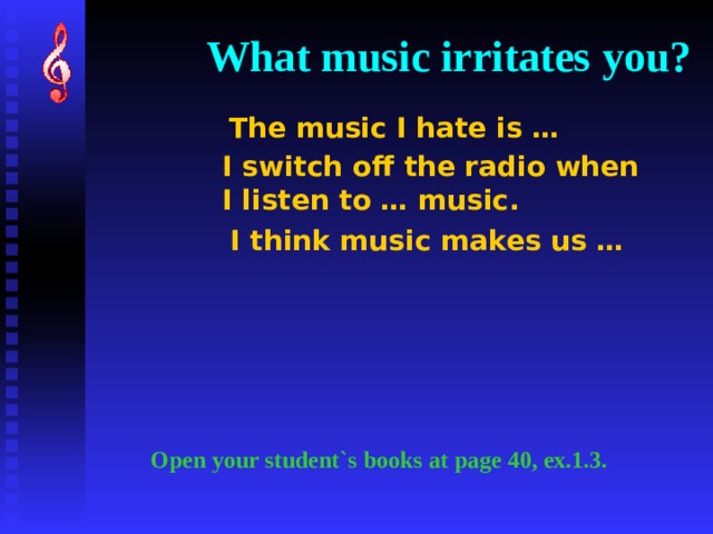 What music irritates you? The music I hate is … I switch off the radio when  I listen to … music. I think music makes us … Open your student`s books at page 40, ex.1.3. 