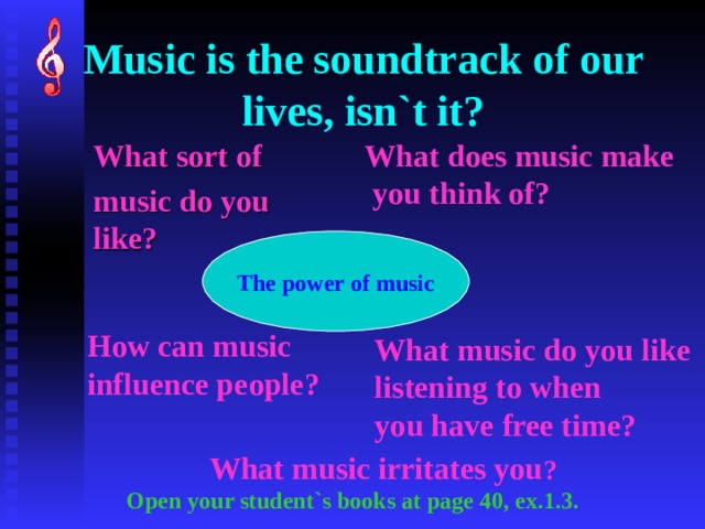Music is the soundtrack of our lives, isn`t it? What does music make  you think of? What sort of music do you like? The power of music How can music influence people? What music do you like listening to when you have free time? What music irritates you ? Open your student`s books at page 40, ex.1.3. 