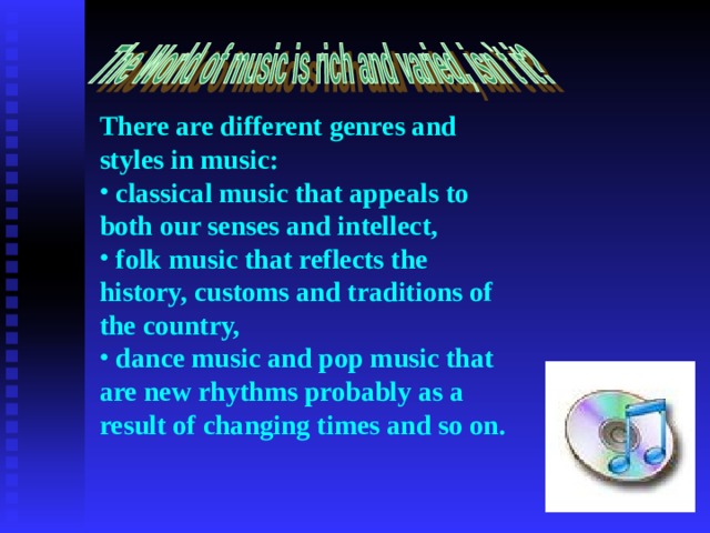 There are different genres and styles in music:  classical music that appeals to both our senses and intellect,  folk music that reflects the history, customs and traditions of the country,  dance music and pop music that are new rhythms probably as a result of changing times and so on. 