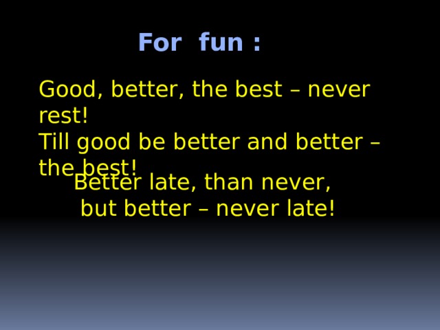 For fun : Good, better, the best – never rest! Till good be better and better – the best! Better late, than never,  but better – never late! 