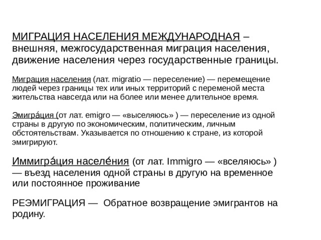 МИГРАЦИЯ НАСЕЛЕНИЯ МЕЖДУНАРОДНАЯ – внешняя, межгосударственная миграция населения, движение населения через государственные границы. Миграция населения (лат. migratio — переселение) — перемещение людей через границы тех или иных территорий с переменой места жительства навсегда или на более или менее длительное время. Эмигра́ция ( от лат. emigro — «выселяюсь» ) — переселение из одной страны в другую по экономическим, политическим, личным обстоятельствам. Указывается по отношению к стране, из которой эмигрируют. Иммигра́ция населе́ния  (от лат. Immigro — «вселяюсь» ) — въезд населения одной страны в другую на временное или постоянное проживание РЕЭМИГРАЦИЯ — Обратное возвращение эмигрантов на родину. 