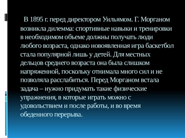   В 1895 г. перед директором Уильямом. Г. Морганом возникла дилемма: спортивные навыки и тренировки в необходимом объеме должны получать люди любого возраста, однако новоявленная игра баскетбол стала популярной лишь у детей. Для местных дельцов среднего возраста она была слишком напряженной, поскольку отнимала много сил и не позволяла расслабиться. Перед Морганом встала задача – нужно придумать такие физические упражнения, в которые играть можно с удовольствием и после работы, и во время обеденного перерыва. 