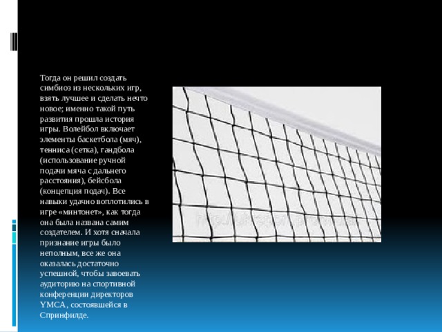 Тогда он решил создать симбиоз из нескольких игр, взять лучшее и сделать нечто новое; именно такой путь развития прошла история игры. Волейбол включает элементы баскетбола (мяч), тенниса (сетка), гандбола (использование ручной подачи мяча с дальнего расстояния), бейсбола (концепция подач). Все навыки удачно воплотились в игре «минтонет», как тогда она была названа самим создателем. И хотя сначала признание игры было неполным, все же она оказалась достаточно успешной, чтобы завоевать аудиторию на спортивной конференции директоров YMCA, состоявшейся в Спринфилде. 