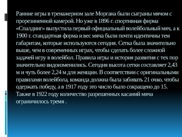 Ранние игры в тренажерном зале Моргана были сыграны мячом с прорезиненной камерой. Но уже в 1896 г. спортивная фирма «Спалдинг» выпустила первый официальный волейбольный мяч, а к 1900 г. стандартная форма и вес мяча были почти идентичны тем габаритам, которые используются сегодня. Сетка была значительно выше, чем в современных играх, чтобы сделать более сложной задачей игру в волейбол. Правила игры и история развития с тех пор значительно видоизменились. Сегодня высота сетки составляет 2,43 м и чуть более 2,24 м для женщин. В соответствии с оригинальными правилами волейбола, команда должна была забивать 21 очко, чтобы одержать победу, а в 1917 году это число было сокращено до 15. Также в 1922 году количество разрешенных касаний мяча ограничилось тремя . 