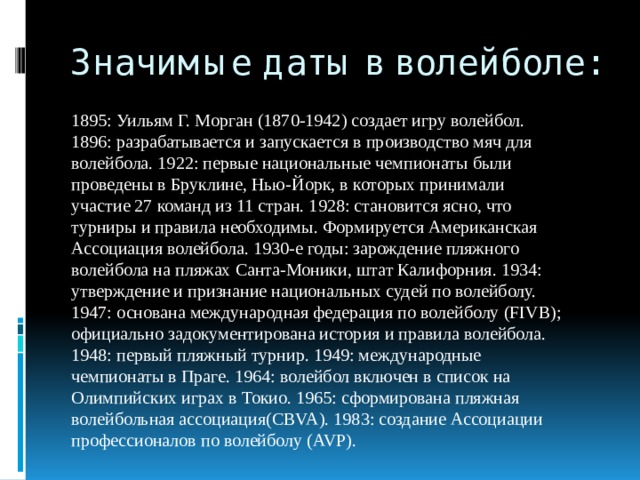 Значимые даты в волейболе: 1895: Уильям Г. Морган (1870-1942) создает игру волейбол. 1896: разрабатывается и запускается в производство мяч для волейбола. 1922: первые национальные чемпионаты были проведены в Бруклине, Нью-Йорк, в которых принимали участие 27 команд из 11 стран. 1928: становится ясно, что турниры и правила необходимы. Формируется Американская Ассоциация волейбола. 1930-е годы: зарождение пляжного волейбола на пляжах Санта-Моники, штат Калифорния. 1934: утверждение и признание национальных судей по волейболу. 1947: основана международная федерация по волейболу (FIVB); официально задокументирована история и правила волейбола. 1948: первый пляжный турнир. 1949: международные чемпионаты в Праге. 1964: волейбол включен в список на Олимпийских играх в Токио. 1965: сформирована пляжная волейбольная ассоциация(CBVA). 1983: создание Ассоциации профессионалов по волейболу (AVP). 