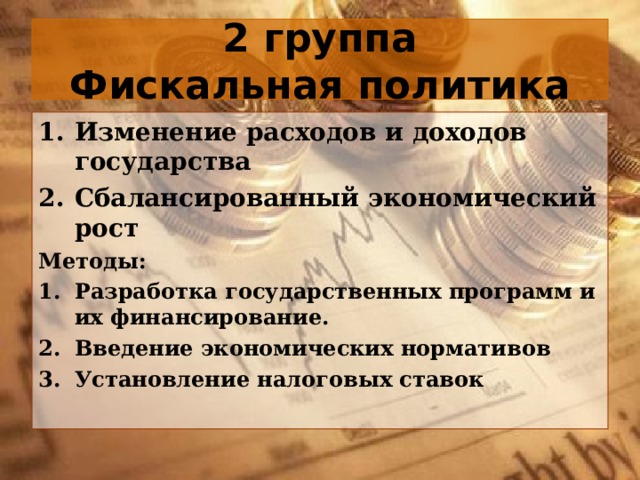 2 группа  Фискальная политика Изменение расходов и доходов государства Сбалансированный экономический рост Методы: Разработка государственных программ и их финансирование. Введение экономических нормативов Установление налоговых ставок  