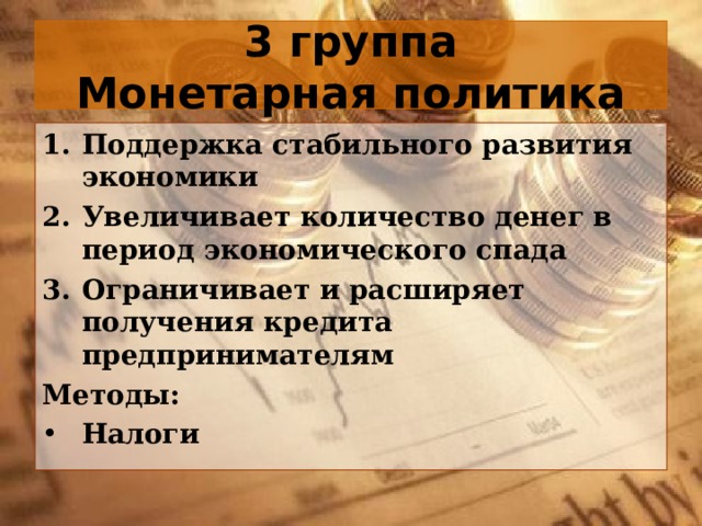 3 группа  Монетарная политика Поддержка стабильного развития экономики Увеличивает количество денег в период экономического спада Ограничивает и расширяет получения кредита предпринимателям Методы: Налоги 