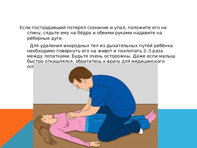Если пострадавший потерял сознание и упал, положите его на спину, сядьте ему на бёдра и обеими руками надавите на рёберные дуги. Для Для удаления инородных тел из дыхательных путей ребёнка необходимо повернуть его на живот и похлопать 2–3 раза между лопатками. Будьте очень осторожны. Даже если малыш быстро откашлялся, обратитесь к врачу для медицинского осмотра.   