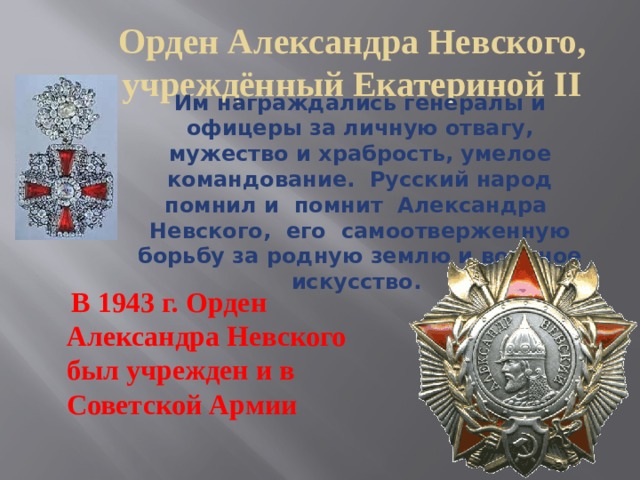Орден Александра Невского, учреждённый Екатериной II Им награждались генералы и офицеры за личную отвагу, мужество и храбрость, умелое командование. Русский народ помнил и помнит Александра Невского, его самоотверженную борьбу за родную землю и военное искусство.   В 1943 г. Орден Александра Невского был учрежден и в Советской Армии 