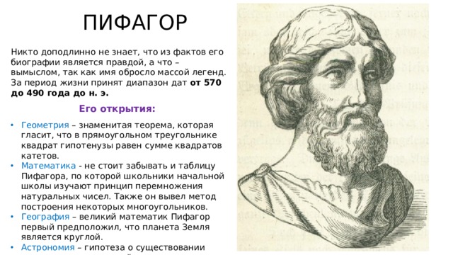 ПИФАГОР Никто доподлинно не знает, что из фактов его биографии является правдой, а что – вымыслом, так как имя обросло массой легенд. За период жизни принят диапазон дат от 570 до 490 года до н. э. Его открытия: Геометрия – знаменитая теорема, которая гласит, что в прямоугольном треугольнике квадрат гипотенузы равен сумме квадратов катетов. Математика - не стоит забывать и таблицу Пифагора, по которой школьники начальной школы изучают принцип перемножения натуральных чисел. Также он вывел метод построения некоторых многоугольников. География – великий математик Пифагор первый предположил, что планета Земля является круглой. Астрономия – гипотеза о существовании внеземных цивилизаций. 