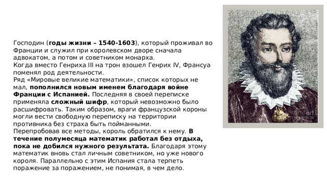 Господин ( годы жизни – 1540-1603 ), который проживал во Франции и служил при королевском дворе сначала адвокатом, а потом и советником монарха. Когда вместо Генриха III на трон взошел Генрих IV, Франсуа поменял род деятельности. Ряд «Мировые великие математики», список которых не мал, пополнился новым именем благодаря войне Франции с Испанией. Последняя в своей переписке применяла сложный шифр , который невозможно было расшифровать. Таким образом, враги французской короны могли вести свободную переписку на территории противника без страха быть пойманными. Перепробовав все методы, король обратился к нему. В течение полумесяца математик работал без отдыха, пока не добился нужного результата. Благодаря этому математик вновь стал личным советником, но уже нового короля. Параллельно с этим Испания стала терпеть поражение за поражением, не понимая, в чем дело. 