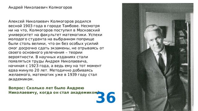 Андрей Николаевич Колмогоров Алексей Николаевич Колмогоров родился весной 1903 года в городе Тамбове. Несмотря ни на что, Колмогоров поступил в Московский университет на факультет математики. Успехи молодого студента на выбранном поприще были столь велики, что он без особых усилий смог досрочно сдать экзамены, не отрываясь от своего основного увлечения – теории вероятности. В научных изданиях стали появляться труды Андрея Николаевича, начиная с 1923 года, а ведь ему на тот момент едва минуло 20 лет. Методично добиваясь желаемого, математик уже в 1939 году стал академиком. Вопрос: Сколько лет было Андрею Николаевичу, когда он стал академиком? 36 