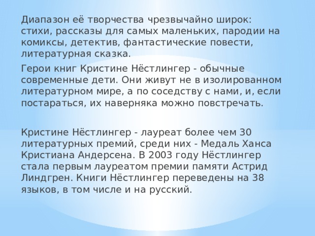 Диапазон её творчества чрезвычайно широк: стихи, рассказы для самых маленьких, пародии на комиксы, детектив, фантастические повести, литературная сказка. Герои книг Кристине Нёстлингер - обычные современные дети. Они живут не в изолированном литературном мире, а по соседству с нами, и, если постараться, их наверняка можно повстречать. Кристине Нёстлингер - лауреат более чем 30 литературных премий, среди них - Медаль Ханса Кристиана Андерсена. В 2003 году Нёстлингер стала первым лауреатом премии памяти Астрид Линдгрен. Книги Нёстлингер переведены на 38 языков, в том числе и на русский. 