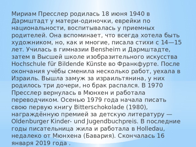 Мириам Пресслер родилась 18 июня 1940 в Дармштадт у матери-одиночки, еврейки по национальности, воспитывалась у приемных родителей. Она вспоминает, что всегда хотела быть художником, но, как и многие, писала стихи с 14—15 лет. Училась в гимназии Bensheim и Дармштадте, затем в Высшей школе изобразительного искусства Hochschule für Bildende Künste во Франкфурте. После окончания учёбы сменила несколько работ, уехала в Израиль. Вышла замуж за израильтянина, у них родилось три дочери, но брак распался. В 1970 Пресслер вернулась в Мюнхен и работала переводчиком. Осенью 1979 года начала писать свою первую книгу Bitterschokolade (1980), награждённую премией за детскую литературу — Oldenburger Kinder- und Jugendbuchpreis. В последние годы писательница жила и работала в Holledau, недалеко от Мюнхена (Бавария). Скончалась 16 января 2019 года . 