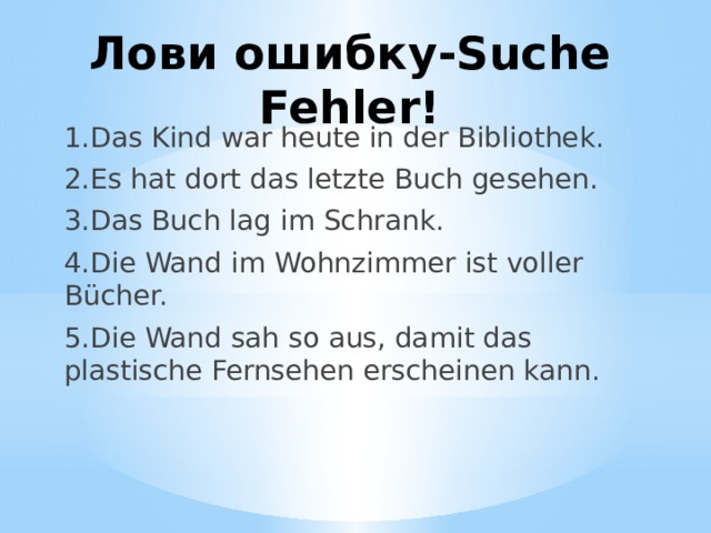 Лови ошибку-Suche Fehler! 1.Das Kind war heute in der Bibliothek. 2.Es hat dort das letzte Buch gesehen. 3.Das Buch lag im Schrank. 4.Die Wand im Wohnzimmer ist voller Bücher. 5.Die Wand sah so aus, damit das plastische Fernsehen erscheinen kann. 