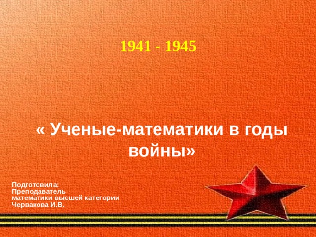   1941 - 1945 « Ученые-математики в годы войны» Подготовила: Преподаватель математики высшей категории Червакова И.В.  