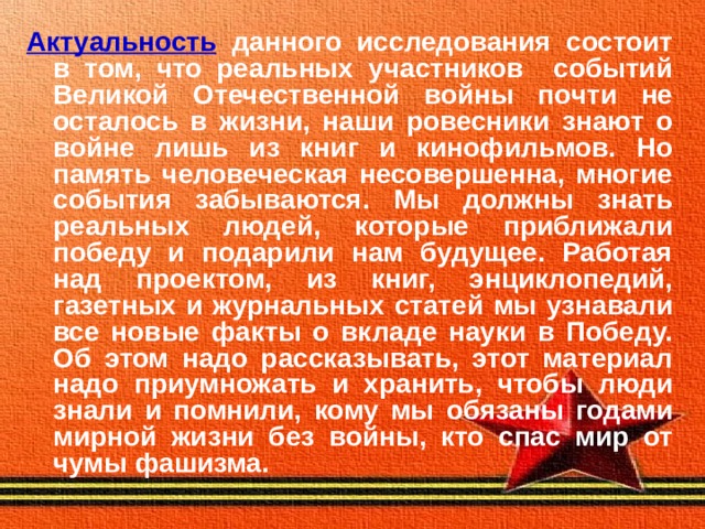 Актуальность  данного исследования состоит в том, что реальных участников событий Великой Отечественной войны почти не осталось в жизни, наши ровесники знают о войне лишь из книг и кинофильмов. Но память человеческая несовершенна, многие события забываются. Мы должны знать реальных людей, которые приближали победу и подарили нам будущее. Работая над проектом, из книг, энциклопедий, газетных и журнальных статей мы узнавали все новые факты о вкладе науки в Победу. Об этом надо рассказывать, этот материал надо приумножать и хранить, чтобы люди знали и помнили, кому мы обязаны годами мирной жизни без войны, кто спас мир от чумы фашизма.   