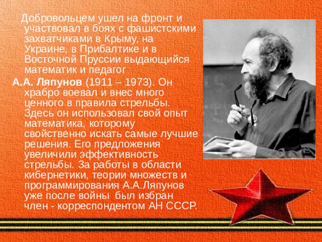  Добровольцем ушел на фронт и участвовал в боях с фашистскими захватчиками в Крыму, на Украине, в Прибалтике и в Восточной Пруссии выдающийся математик и педагог А.А. Ляпунов (1911 – 1973). Он храбро воевал и внес много ценного в правила стрельбы. Здесь он использовал свой опыт математика, которому свойственно искать самые лучшие решения. Его предложения увеличили эффективность стрельбы. За работы в области кибернетики, теории множеств и программирования А.А.Ляпунов уже после войны был избран член - корреспондентом АН СССР. 