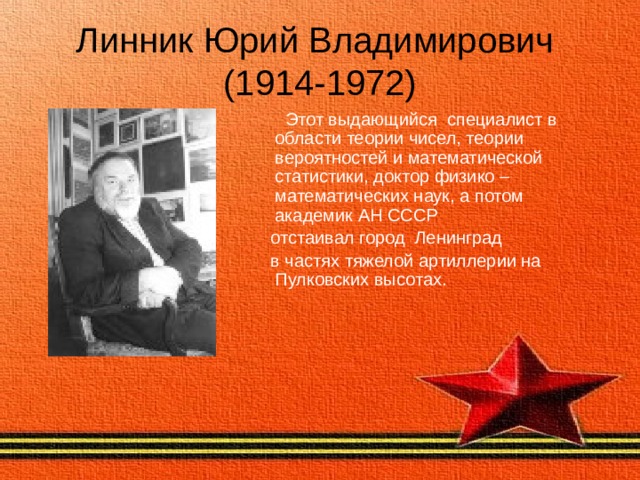 Линник Юрий Владимирович  (1914-1972)  Этот выдающийся специалист в области теории чисел, теории вероятностей и математической статистики, доктор физико – математических наук, а потом академик АН СССР  отстаивал город Ленинград  в частях тяжелой артиллерии на Пулковских высотах. 