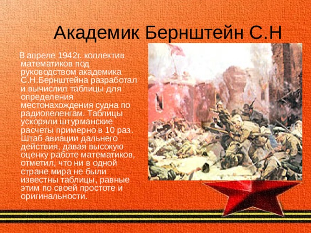 Академик  Бернштейн С.Н  В апреле 1942г. коллектив математиков под руководством академика С.Н.Бернштейна разработал и вычислил таблицы для определения местонахождения судна по радиопеленгам. Таблицы ускоряли штурманские расчеты примерно в 10 раз. Штаб авиации дальнего действия, давая высокую оценку работе математиков, отметил, что ни в одной стране мира не были известны таблицы, равные этим по своей простоте и оригинальности. 