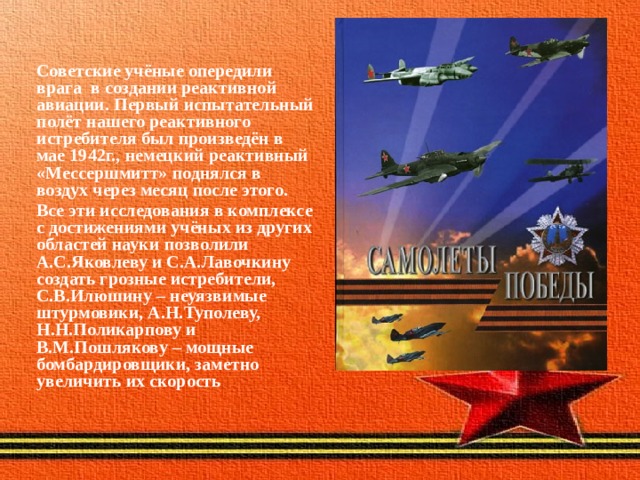 Советские учёные опередили врага в создании реактивной авиации. Первый испытательный полёт нашего реактивного истребителя был произведён в мае 1942г., немецкий реактивный «Мессершмитт» поднялся в воздух через месяц после этого. Все эти исследования в комплексе с достижениями учёных из других областей науки позволили А.С.Яковлеву и С.А.Лавочкину создать грозные истребители, С.В.Илюшину – неуязвимые штурмовики, А.Н.Туполеву, Н.Н.Поликарпову и В.М.Пошлякову – мощные бомбардировщики, заметно увеличить их скорость 