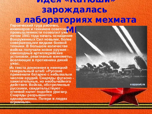 Идея «Катюши» зарождалась  в лабораториях мехмата МГУ  Героический труд рабочих, инженеров и техников советской промышленности позволил уже летом 1941 года начать оснащение Вооруженных Сил новыми, более совершенными видами боевой техники. В большом количестве войска получали новое оружие - самоходные артиллерийские установки, реактивные минометы, вселяющие в противника дикий ужас.  Из текста донесения в немецкий генеральный штаб: «Русские применили батарею с небывалым числом орудий. Снаряды фугасно - зажигательные, но необычайного действия. Войска, обстрелянные русскими, свидетельствуют - огневой налет подобен урагану. Снаряды разрываются одновременно. Потери в людях огромные». 