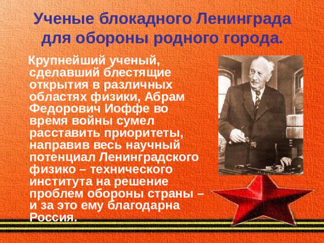 Ученые блокадного Ленинграда для обороны родного города.  Крупнейший ученый, сделавший блестящие открытия в различных областях физики, Абрам Федорович Иоффе во время войны сумел расставить приоритеты, направив весь научный потенциал Ленинградского физико – технического института на решение проблем обороны страны – и за это ему благодарна Россия. 