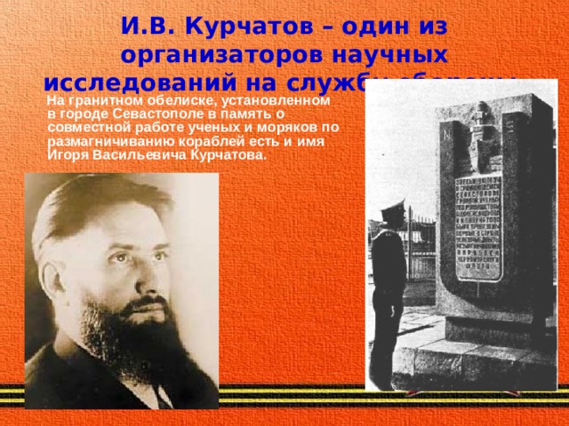 И.В. Курчатов – один из организаторов научных исследований на службу обороны.  На гранитном обелиске, установленном в городе Севастополе в память о совместной работе ученых и моряков по размагничиванию кораблей есть и имя Игоря Васильевича Курчатова. 