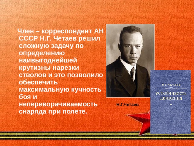  Член – корреспондент АН СССР Н.Г. Четаев решил сложную задачу по определению наивыгоднейшей крутизны нарезки стволов и это позволило обеспечить максимальную кучность боя и непереворачиваемость снаряда при полете.  Н.Г.Четаев 