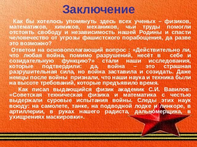 Заключение  Как бы хотелось упомянуть здесь всех ученых – физиков, математиков, химиков, механиков, чьи труды помогли отстоять свободу и независимость нашей Родины и спасти человечество от угрозы фашистского порабощения, да разве это возможно?  Ответом на основополагающий вопрос : «Действительно ли, что любая война, помимо разрушений, несёт в себе и созидательную функцию?» стали наши исследования, которые подтвердили: да, война – это страшная разрушительная сила, но война заставила и созидать. Даже немцы после войны признали, что наши наука и техника были на высоте требований, которые предъявило время.  Как писал выдающийся физик академик С.И. Вавилов: «Советская техническая физика и математика с честью выдержали суровые испытания войны. Следы этих наук всюду: на самолете, танке, на подводной лодке и линкоре, в артиллерии, в руках нашего радиста, дальномерщика, в ухищрениях маскировки».  