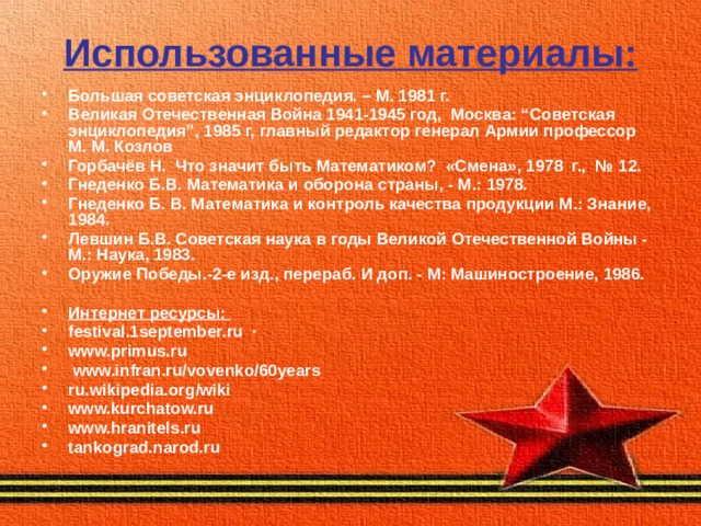 Использованные материалы: Большая советская энциклопедия. – М. 1981 г. Великая Отечественная Война 1941-1945 год, Москва: “Советская энциклопедия”, 1985 г, главный редактор генерал Армии профессор М. М. Козлов Горбачёв Н. Что значит быть Математиком? «Смена», 1978 г., № 12. Гнеденко Б.В. Математика и оборона страны, - М.: 1978. Гнеденко Б. В. Математика и контроль качества продукции М.: Знание, 1984. Левшин Б.В. Советская наука в годы Великой Отечественной Войны - М.: Наука, 1983. Оружие Победы.-2-е изд., перераб. И доп. - М: Машиностроение, 1986.  Интернет ресурсы: festival.1september.ru  · www.primus.ru   www.infran.ru/vovenko/60years ru.wikipedia.org/wiki www.kurchatow.ru   www.hranitels.ru   tankograd.narod.ru     