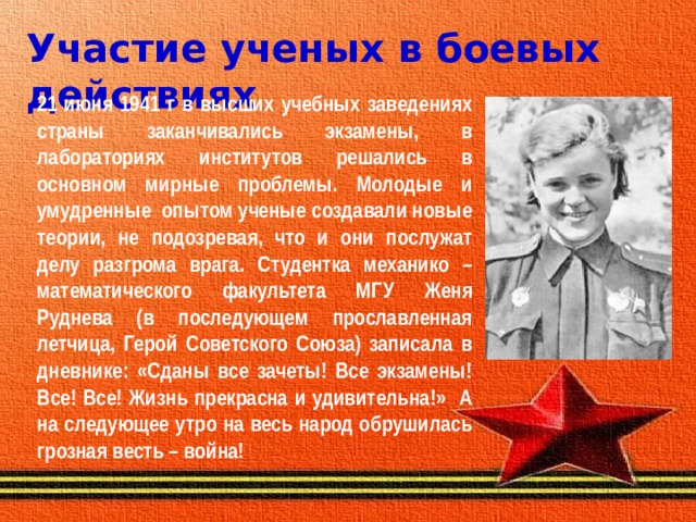 Участие ученых в боевых действиях   21 июня 1941 г в высших учебных заведениях страны заканчивались экзамены, в лабораториях институтов решались в основном мирные проблемы. Молодые и умудренные опытом ученые создавали новые теории, не подозревая, что и они послужат делу разгрома врага. Студентка механико – математического факультета МГУ Женя Руднева (в последующем прославленная летчица, Герой Советского Союза) записала в дневнике: «Сданы все зачеты! Все экзамены! Все! Все! Жизнь прекрасна и удивительна!» А на следующее утро на весь народ обрушилась грозная весть – война!  