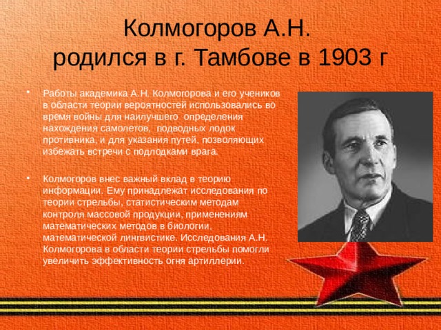 Колмогоров А.Н.  родился в г. Тамбове в 1903 г Работы академика А.Н. Колмогорова и его учеников в области теории вероятностей использовались во время войны для наилучшего определения нахождения самолетов, подводных лодок противника, и для указания путей, позволяющих избежать встречи с подлодками врага. Колмогоров внес важный вклад в теорию информации. Ему принадлежат исследования по теории стрельбы, статистическим методам контроля массовой продукции, применениям математических методов в биологии, математической лингвистике. Исследования А.Н. Колмогорова в области теории стрельбы помогли увеличить эффективность огня артиллерии. 