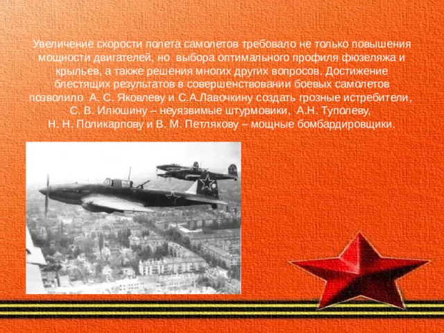 Увеличение скорости полета самолетов требовало не только повышения мощности двигателей, но выбора оптимального профиля фюзеляжа и крыльев, а также решения многих других вопросов. Достижение блестящих результатов в совершенствовании боевых самолетов позволило А. С. Яковлеву и С.А.Лавочкину создать грозные истребители,  С. В. Илюшину – неуязвимые штурмовики, А.Н. Туполеву,  Н. Н. Поликарпову и В. М. Петлякову – мощные бомбардировщики. 