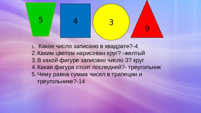 9 5 4 3  Какое число записано в квадрате?-4 Каким цветом нарисован круг? -желтый В какой фигуре записано число 3? круг Какая фигура стоит последней?- треугольник Чему равна сумма чисел в трапеции и треугольнике?-14 